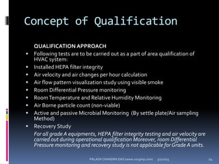 Concept of Qualification
QUALIFICATION APPROACH
 Following tests are to be carried out as a part of area qualification of
HVAC system:
 Installed HEPA filter integrity
 Air velocity and air changes per hour calculation
 Air flow pattern visualization study using visible smoke
 Room Differential Pressure monitoring
 RoomTemperature and Relative Humidity Monitoring
 Air Borne particle count (non-viable)
 Active and passive Microbial Monitoring (By settle plate/Air sampling
Method)
 Recovery Study
For all grade A equipments, HEPA filter integrity testing and air velocity are
carried out during operational qualification Moreover, room Differential
Pressure monitoring and recovery study is not applicable for Grade A units.
5/2/2015 24PALASH CHANDRA DAS (www.uscgmp.com)
 