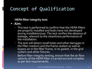 Concept of Qualification
HEPA filter integrity test:
 Aim:
 This test is performed to confirm that the HEPA filters
are properly installed and leaks have not developed
during installation/use. The test verifies the absence of
leakage, relevant to the cleanliness performance of
the installation.
 The test will detect small holes and other damages in
the filter medium and the frame sealant as well as
bypass air in the filter frame, in its gasket, in the grid
system and other fixtures.
 Before filter integrity testing, ensure that the air flow
velocity of the HEPA filter is carried out and complies
as per test requirements.
5/2/2015 27PALASH CHANDRA DAS (www.uscgmp.com)
 