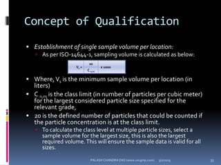 Concept of Qualification
 Establishment of single sample volume per location:
 As per ISO-14644-1, sampling volume is calculated as below:
 Where,Vs is the minimum sample volume per location (in
liters)
 C n,m is the class limit (in number of particles per cubic meter)
for the largest considered particle size specified for the
relevant grade,
 20 is the defined number of particles that could be counted if
the particle concentration is at the class limit.
 To calculate the class level at multiple particle sizes, select a
sample volume for the largest size, this is also the largest
required volume.This will ensure the sample data is valid for all
sizes.
Vs =
20
x 1000
C n,m
5/2/2015 33PALASH CHANDRA DAS (www.uscgmp.com)
 
