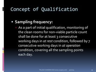 Concept of Qualification
 Sampling frequency:
 As a part of initial qualification, monitoring of
the clean rooms for non-viable particle count
shall be done for at least 3 consecutive
working days in at rest condition, followed by 7
consecutive working days in at operation
condition, covering all the sampling points
each day.
5/2/2015 35PALASH CHANDRA DAS (www.uscgmp.com)
 