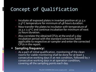Concept of Qualification
 Incubate all exposed plates in inverted position at 32.5 ±
2.5º C temperature for minimum of 48 hours duration.
 Now transfer the plates to incubator with temperature of
22.5 ± 2.5º C and continue incubation for minimum of next
72 hours duration.
 Also correlate the obtained CFUs at the end of 5-day
incubation period with the standard correction table
applicable to respective air sampler and enter the corrected
CFUs in the report.
 Sampling frequency:
 As a part of initial qualification, monitoring of the clean
rooms for viable monitoring shall be done for at least 3
consecutive working days in at rest condition, followed by 7
consecutive working days in at operation condition,
covering all the sampling points each day.
5/2/2015 37PALASH CHANDRA DAS (www.uscgmp.com)
 