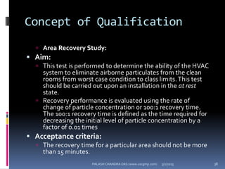 Concept of Qualification
 Area Recovery Study:
 Aim:
 This test is performed to determine the ability of the HVAC
system to eliminate airborne particulates from the clean
rooms from worst case condition to class limits.This test
should be carried out upon an installation in the at rest
state.
 Recovery performance is evaluated using the rate of
change of particle concentration or 100:1 recovery time.
The 100:1 recovery time is defined as the time required for
decreasing the initial level of particle concentration by a
factor of 0.01 times
 Acceptance criteria:
 The recovery time for a particular area should not be more
than 15 minutes.
5/2/2015 38PALASH CHANDRA DAS (www.uscgmp.com)
 