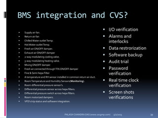 BMS integration and CVS?
 Supply air fan.
 Return air fan
 ChilledWater outletTemp.
 HotWater outletTemp.
 Fresh air ON/OFF damper.
 Exhaust air ON/OFF damper
 2-way modulating cooling valve.
 3-way modulating heating valve.
 Mixing ON/OFF damper
 Fresh air connected throughTFA ON/OFF damper
 Fine & Semi hepa Filter
 A temperature and RH sensor installed in common return air duct.
 RoomTemperature and Humidity Sensors(Monitoring).
 Room differential pressure sensor’s.
 Differential pressure sensor across hepa filters.
 Differential pressure switch across hepa filters.
 Room motorized dampers.
 VFD’s trip status and software integration.
 I/O verification
 Alarms and
interlocks
 Data restrorization
 Software backup
 Audit trial
 Password
verification
 Real time clock
verification
 Screen shots
verifications
5/2/2015 39PALASH CHANDRA DAS (www.uscgmp.com)
 