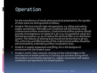Operation
For the manufacture of sterile pharmaceutical preparations, four grades
of clean areas are distinguished as follows:
 Grade A:The local zone for high-risk operations, e.g. filling and making
aseptic connections. Normally such conditions are achieved by using
unidirectional airflow workstation. Unidirectional airflow systems should
provide a homogeneous air speed of 0.36–0.54 m/s (guidance value) at a
defined test position 15–30 cm below the terminal filter or air distributor
system.The velocity at working level should not be less than 0.36 m/s.
The uniformity and effectiveness of the unidirectional airflow should be
demonstrated by undertaking airflow visualization tests.
 Grade B: In aseptic preparation and filling, this is the background
environment for the Grade A zone.
 Grades C and D: Clean areas for carrying out less critical stages in the
manufacture of sterile products or carrying out activities during which
the product is not directly exposed (i.e. aseptic connection with aseptic
connectors and operations in a closed system).
5/2/2015 41PALASH CHANDRA DAS (www.uscgmp.com)
 
