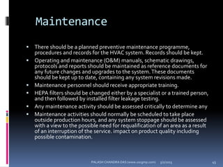 Maintenance
 There should be a planned preventive maintenance programme,
procedures and records for the HVAC system. Records should be kept.
 Operating and maintenance (O&M) manuals, schematic drawings,
protocols and reports should be maintained as reference documents for
any future changes and upgrades to the system.These documents
should be kept up to date, containing any system revisions made.
 Maintenance personnel should receive appropriate training.
 HEPA filters should be changed either by a specialist or a trained person,
and then followed by installed filter leakage testing.
 Any maintenance activity should be assessed critically to determine any
 Maintenance activities should normally be scheduled to take place
outside production hours, and any system stoppage should be assessed
with a view to the possible need for requalification of an area as a result
of an interruption of the service. impact on product quality including
possible contamination.
5/2/2015 45PALASH CHANDRA DAS (www.uscgmp.com)
 
