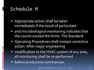 Schedule M
 Appropriate action shall be taken
immediately if the result of particulate
 and microbiological monitoring indicates that
the counts exceed the limits.The Standard
 Operating Procedures shall contain corrective
action. After major engineering
 modification to the HVAC system of any area,
all monitoring shall be re-performed
 before production commences.
5/2/2015 47PALASH CHANDRA DAS (www.uscgmp.com)
 