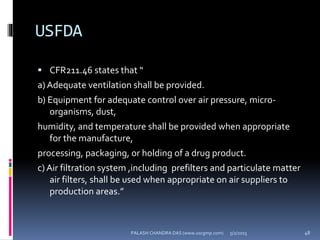 USFDA
 CFR211.46 states that “
a) Adequate ventilation shall be provided.
b) Equipment for adequate control over air pressure, micro-
organisms, dust,
humidity, and temperature shall be provided when appropriate
for the manufacture,
processing, packaging, or holding of a drug product.
c) Air filtration system ,including prefilters and particulate matter
air filters, shall be used when appropriate on air suppliers to
production areas.”
5/2/2015 48PALASH CHANDRA DAS (www.uscgmp.com)
 