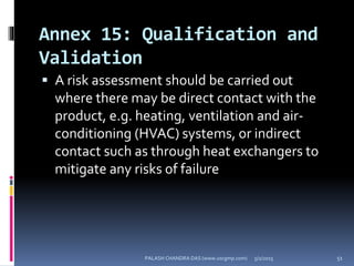 Annex 15: Qualification and
Validation
 A risk assessment should be carried out
where there may be direct contact with the
product, e.g. heating, ventilation and air-
conditioning (HVAC) systems, or indirect
contact such as through heat exchangers to
mitigate any risks of failure
5/2/2015 51PALASH CHANDRA DAS (www.uscgmp.com)
 