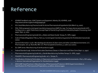 Reference
 ASHRAE handbook 2000. HVAC Systems and Equipment. Atlanta, GA, ASHRAE, 2008.
http://www.ashrae.org/technology/page/548.
 ICH. Good Manufacturing PracticeGuide for Active Pharmaceutical Ingredients.Q7A (March 15, 2000).
 FDA. FDA’s proposed current good manufacturing practices (GMP) for regs. For large volume parenterals (LVP).
Fed Reg (June 1, 1976). PreliminaryConcept Paper of Sterile Drug Products Produced byAseptic Processing, draft
paper, Sept. 27, 2002.
 Pharmaceutical EngineeringGuideVol. 4:Water and Steam Guide.Tampa, FL: ISPE, (1997).
 Code of Federal RegulationTitle 21, Part 211. Current good manufacturing practice for finished pharmaceuticals
(2002).
 General information <1116>: Microbiological evaluation of clean rooms and other controlled environments. U.S.
Pharmacopeia. vol. 25. Rockville, MD: U.S. Pharmacopeial Convention, p. 2206–2212 (2002).
 EU.GMP annex: Manufacturing of sterile products (1996).
 Federal Standard 209E. Airborne ParticulateCleanliness Classes in Cleanroom and Clean Zone (Sept. 11, 1992).
 Pharmaceutical EngineeringGuideVol. 3: Sterile Manufacturing Facilities.Tampa, FL: ISPE, (1997).
 FDA/ISPE. Pharmaceutical Engineering Guide. vol. 1.Tampa, FL.
 Classification of Airborne Particulates, in Cleanrooms andAssociated Controlled Environments—Part 1, ISO 14644-
1, Geneva: InternationalOrganization for Standardization (1999).
 WHO GMP. Good Practices in Manufacturing of Pharmaceutical Products in WHO ExpertCommittee on
Specifications for Pharmaceutical Preparations, 32 edition,Geneva (1992).
5/2/2015 53PALASH CHANDRA DAS (www.uscgmp.com)
 