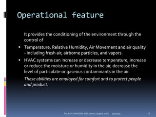 Operational feature
It provides the conditioning of the environment through the
control of
 Temperature, Relative Humidity, Air Movement and air quality
- including fresh air, airborne particles, and vapors.
 HVAC systems can increase or decrease temperature, increase
or reduce the moisture or humidity in the air, decrease the
level of particulate or gaseous contaminants in the air.
These abilities are employed for comfort and to protect people
and product.
5/2/2015 6PALASH CHANDRA DAS (www.uscgmp.com)
 