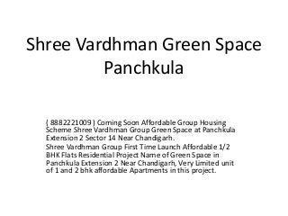 Shree Vardhman Green Space
Panchkula
( 8882221009 ) Coming Soon Affordable Group Housing
Scheme Shree Vardhman Group Green Space at Panchkula
Extension 2 Sector 14 Near Chandigarh.
Shree Vardhman Group First Time Launch Affordable 1/2
BHK Flats Residential Project Name of Green Space in
Panchkula Extension 2 Near Chandigarh, Very Limited unit
of 1 and 2 bhk affordable Apartments in this project.
 