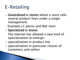  Generalized e-stores where a store sells
several product lines under a single
management.
Example J C penny and Wal-mart
 Specialized e-stores
The internet has allowed a new kind of
specialization to emerge-
 specialization in product line
 specialization in particular classes of
customers and sellers
 
