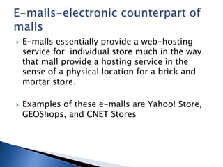  E-malls essentially provide a web-hosting
service for individual store much in the way
that mall provide a hosting service in the
sense of a physical location for a brick and
mortar store.
 Examples of these e-malls are Yahoo! Store,
GEOShops, and CNET Stores
 