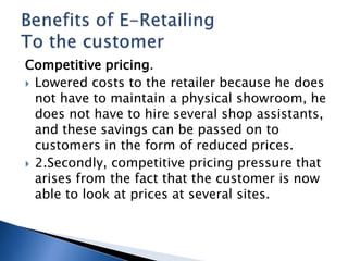 Competitive pricing.
 Lowered costs to the retailer because he does
not have to maintain a physical showroom, he
does not have to hire several shop assistants,
and these savings can be passed on to
customers in the form of reduced prices.
 2.Secondly, competitive pricing pressure that
arises from the fact that the customer is now
able to look at prices at several sites.
 