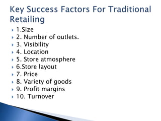  1.Size
 2. Number of outlets.
 3. Visibility
 4. Location
 5. Store atmosphere
 6.Store layout
 7. Price
 8. Variety of goods
 9. Profit margins
 10. Turnover
 