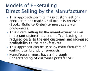  This approach permits mass customization-
product is not made until order is received
(Book: Build to Order) to meet customer
preferences.
 This direct selling by the manufacturer has an
important disintermediation effect leading to
reduced costs to the end customer and increased
profitability to the manufacturer
 This approach can be used by manufacturers of
well-known brands of products
 Manufacturer must have a thorough
understanding of customer preferences.
 