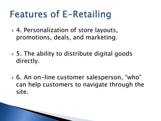  4. Personalization of store layouts,
promotions, deals, and marketing.
 5. The ability to distribute digital goods
directly.
 6. An on-line customer salesperson, “who”
can help customers to navigate through the
site.
 