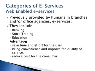  Previously provided by humans in branches
and/or office agencies, e-services:
 They include:
◦ Banking
◦ Stock Trading
◦ Education
Advantages
◦ save time and effort for the user
◦ bring convenience and improve the quality of
service.
◦ reduce cost for the consumer
 