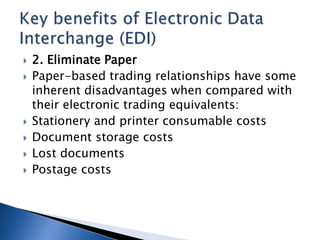  2. Eliminate Paper
 Paper-based trading relationships have some
inherent disadvantages when compared with
their electronic trading equivalents:
 Stationery and printer consumable costs
 Document storage costs
 Lost documents
 Postage costs
 