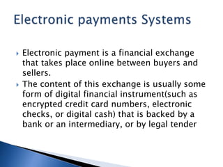  Electronic payment is a financial exchange
that takes place online between buyers and
sellers.
 The content of this exchange is usually some
form of digital financial instrument(such as
encrypted credit card numbers, electronic
checks, or digital cash) that is backed by a
bank or an intermediary, or by legal tender
 