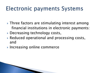  Three factors are stimulating interest among
financial institutions in electronic payments:
 Decreasing technology costs,
 Reduced operational and processing costs,
and
 Increasing online commerce
 