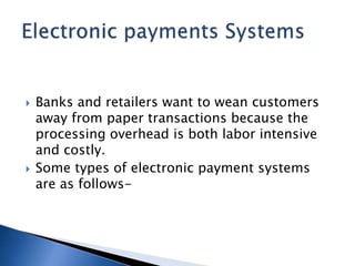  Banks and retailers want to wean customers
away from paper transactions because the
processing overhead is both labor intensive
and costly.
 Some types of electronic payment systems
are as follows-
 