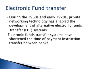  During the 1960s and early 1970s, private
networking technology has enabled the
development of alternative electronic funds
transfer (EFT) systems.
Electronic funds transfer systems have
shortened the time of payment instruction
transfer between banks,
 