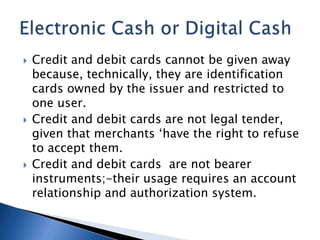 Credit and debit cards cannot be given away
because, technically, they are identification
cards owned by the issuer and restricted to
one user.
 Credit and debit cards are not legal tender,
given that merchants ‘have the right to refuse
to accept them.
 Credit and debit cards are not bearer
instruments;-their usage requires an account
relationship and authorization system.
 