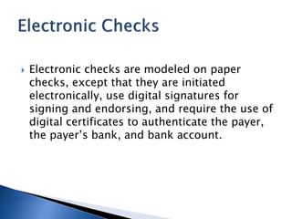 Electronic checks are modeled on paper
checks, except that they are initiated
electronically, use digital signatures for
signing and endorsing, and require the use of
digital certificates to authenticate the payer,
the payer’s bank, and bank account.
 
