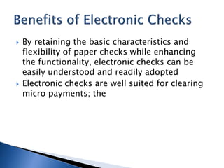  By retaining the basic characteristics and
flexibility of paper checks while enhancing
the functionality, electronic checks can be
easily understood and readily adopted
 Electronic checks are well suited for clearing
micro payments; the
 