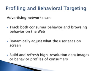 Advertising networks can:
 Track both consumer behavior and browsing
behavior on the Web
 Dynamically adjust what the user sees on
screen
 Build and refresh high-resolution data images
or behavior profiles of consumers
 