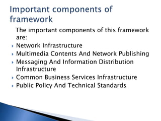 The important components of this framework
are:
 Network Infrastructure
 Multimedia Contents And Network Publishing
 Messaging And Information Distribution
Infrastructure
 Common Business Services Infrastructure
 Public Policy And Technical Standards
 