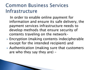 In order to enable online payment for
information and ensure its safe delivery, the
payment services infrastructure needs to
develop methods that ensure security of
contents traveling on the network–
 Encryption (making contents indecipherable
except for the intended recipient) and
 Authentication (making sure that customers
are who they say they are) –
 