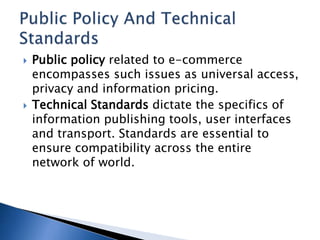  Public policy related to e-commerce
encompasses such issues as universal access,
privacy and information pricing.
 Technical Standards dictate the specifics of
information publishing tools, user interfaces
and transport. Standards are essential to
ensure compatibility across the entire
network of world.
 