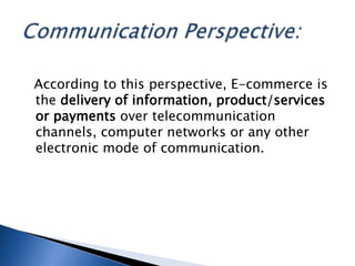 According to this perspective, E-commerce is
the delivery of information, product/services
or payments over telecommunication
channels, computer networks or any other
electronic mode of communication.
 