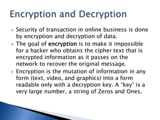  Security of transaction in online business is done
by encryption and decryption of data.
 The goal of encryption is to make it impossible
for a hacker who obtains the cipher text that is
encrypted information as it passes on the
network to recover the original message.
 Encryption is the mutation of information in any
form (text, video, and graphics) into a form
readable only with a decryption key. A “key” is a
very large number, a string of Zeros and Ones.
 