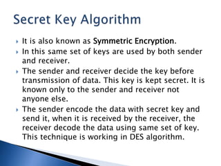  It is also known as Symmetric Encryption.
 In this same set of keys are used by both sender
and receiver.
 The sender and receiver decide the key before
transmission of data. This key is kept secret. It is
known only to the sender and receiver not
anyone else.
 The sender encode the data with secret key and
send it, when it is received by the receiver, the
receiver decode the data using same set of key.
This technique is working in DES algorithm.
 