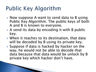  Now suppose A want to send data to B using
Public Key Algorithm. The public keys of both
A and B is known to everyone.
 A send its data by encoding it with B public
key.
 When it reaches to its destination, that data
will be decoded by B using its private key.
 Suppose if data is hacked by hacker on the
way, he would not be able to decode that
data because that data would be unlock by B
private key which hacker don’t have.
 
