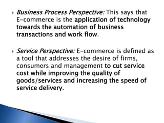  Business Process Perspective: This says that
E-commerce is the application of technology
towards the automation of business
transactions and work flow.
 Service Perspective: E-commerce is defined as
a tool that addresses the desire of firms,
consumers and management to cut service
cost while improving the quality of
goods/services and increasing the speed of
service delivery.
 