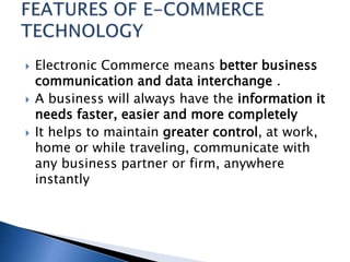  Electronic Commerce means better business
communication and data interchange .
 A business will always have the information it
needs faster, easier and more completely
 It helps to maintain greater control, at work,
home or while traveling, communicate with
any business partner or firm, anywhere
instantly
 