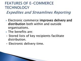  Electronic commerce improves delivery and
distribution both within and outside
organisations.
 The benefits are:
• Stored lists of key recipients facilitate
distribution.
• Electronic delivery time.
 