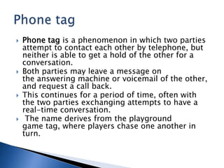  Phone tag is a phenomenon in which two parties
attempt to contact each other by telephone, but
neither is able to get a hold of the other for a
conversation.
 Both parties may leave a message on
the answering machine or voicemail of the other,
and request a call back.
 This continues for a period of time, often with
the two parties exchanging attempts to have a
real-time conversation.
 The name derives from the playground
game tag, where players chase one another in
turn.
 