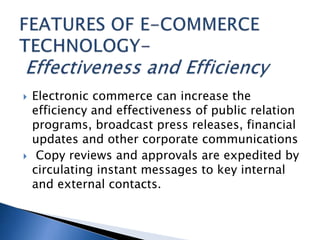  Electronic commerce can increase the
efficiency and effectiveness of public relation
programs, broadcast press releases, financial
updates and other corporate communications
 Copy reviews and approvals are expedited by
circulating instant messages to key internal
and external contacts.
 