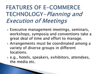  Executive management meetings, seminars,
workshops, symposia and conventions take a
great deal of time and effort to manage.
 Arrangements must be coordinated among a
variety of diverse groups in different
locations.
 e.g., hotels, speakers, exhibitors, attendees,
the media etc.
 
