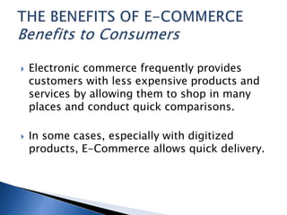  Electronic commerce frequently provides
customers with less expensive products and
services by allowing them to shop in many
places and conduct quick comparisons.
 In some cases, especially with digitized
products, E-Commerce allows quick delivery.
 