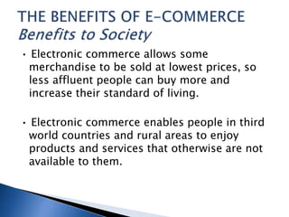 • Electronic commerce allows some
merchandise to be sold at lowest prices, so
less affluent people can buy more and
increase their standard of living.
• Electronic commerce enables people in third
world countries and rural areas to enjoy
products and services that otherwise are not
available to them.
 