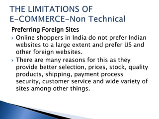 Preferring Foreign Sites
 Online shoppers in India do not prefer Indian
websites to a large extent and prefer US and
other foreign websites.
 There are many reasons for this as they
provide better selection, prices, stock, quality
products, shipping, payment process
security, customer service and wide variety of
sites among other things.
 