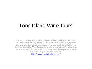 Long Island Wine Tours
We are providing you Long Island Wine Tours and prom party bus
in Long Island at very cheapest price. We are the best nyc party
bus and all other service provider for a long and we will give you
best comfortable Wine Tasting long island tours bus. Partylinelimo
is most trustworthy place for book Long Island Party Bus for more
information you can visit our site.
http://www.partylinelimo.com/
 