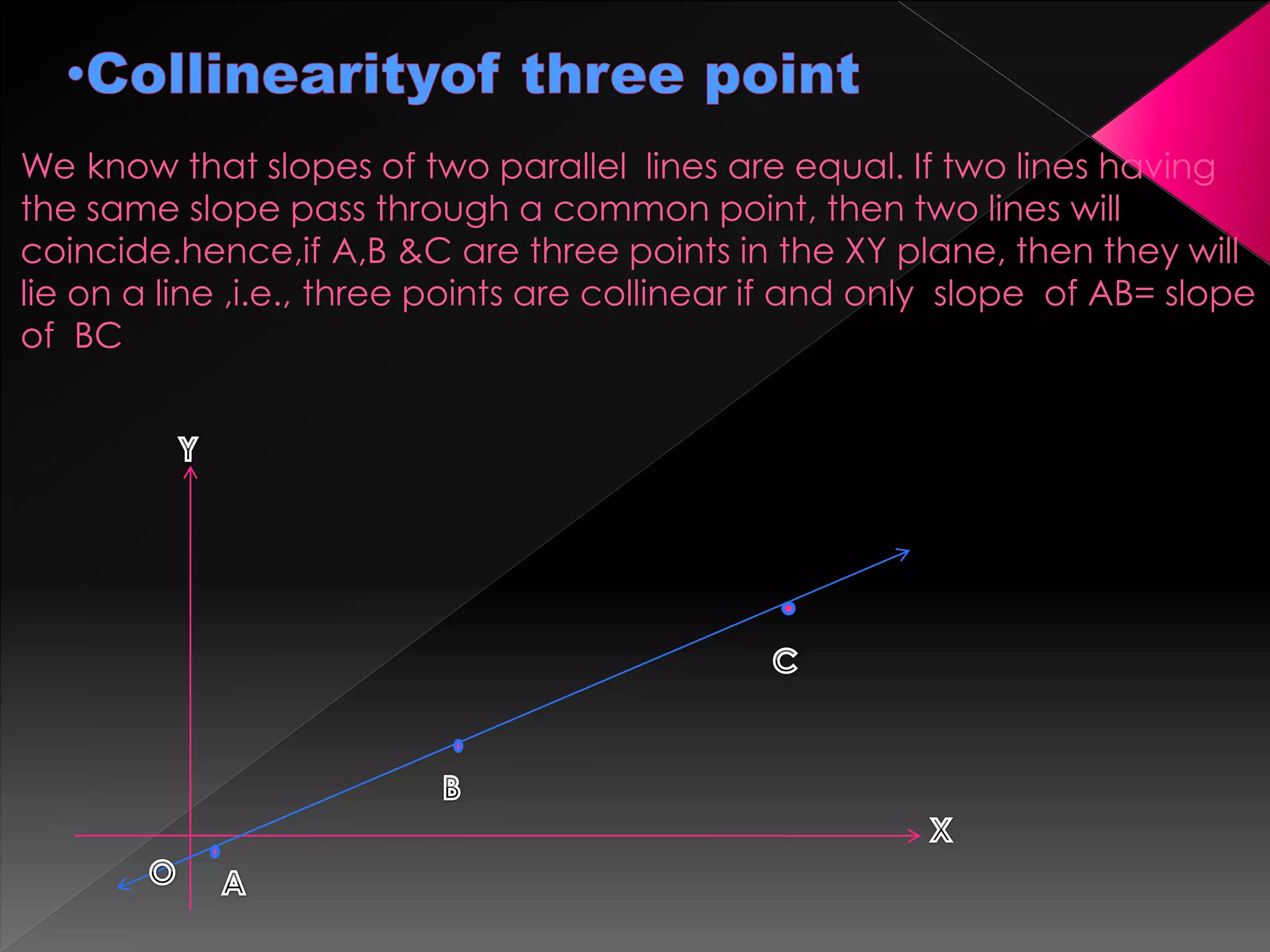 We know that slopes of two parallel lines are equal. If two lines having
the same slope pass through a common point, then two lines will
coincide.hence,if A,B &C are three points in the XY plane, then they will
lie on a line ,i.e., three points are collinear if and only slope of AB= slope
of BC
 