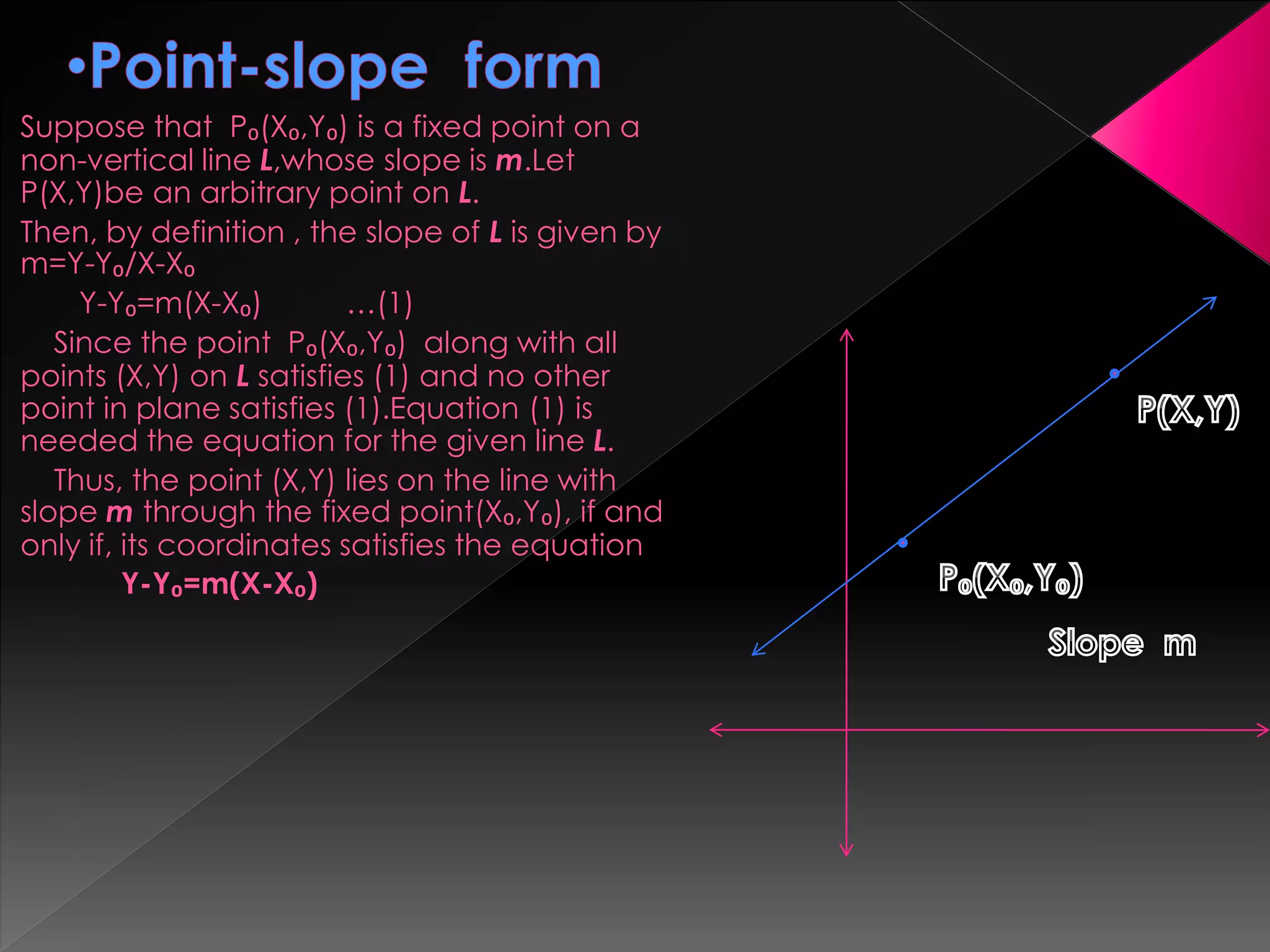 Suppose that P₀(X₀,Y₀) is a fixed point on a
non-vertical line L,whose slope is m.Let
P(X,Y)be an arbitrary point on L.
Then, by definition , the slope of L is given by
m=Y-Y₀/X-X₀
Y-Y₀=m(X-X₀) …(1)
Since the point P₀(X₀,Y₀) along with all
points (X,Y) on L satisfies (1) and no other
point in plane satisfies (1).Equation (1) is
needed the equation for the given line L.
Thus, the point (X,Y) lies on the line with
slope m through the fixed point(X₀,Y₀), if and
only if, its coordinates satisfies the equation
Y-Y₀=m(X-X₀)
 